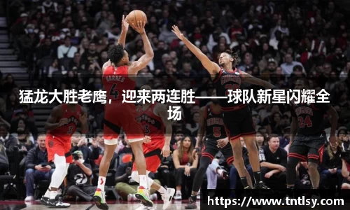 猛龙大胜老鹰，迎来两连胜——球队新星闪耀全场