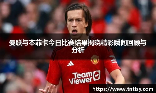 曼联与本菲卡今日比赛结果揭晓精彩瞬间回顾与分析