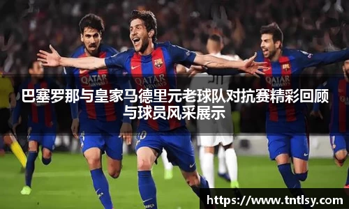 巴塞罗那与皇家马德里元老球队对抗赛精彩回顾与球员风采展示