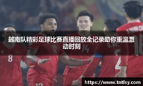 越南队精彩足球比赛直播回放全记录助你重温激动时刻